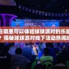 在哪里可以体验球球派对的乐趣？揭秘球球派对线下活动热闹场所