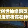 探索创世仙缘网页游戏：深度解析其独特的仙侠世界与引人入胜的角色互动设计