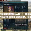 三国志名将令6kw版：一场精彩的历史军事战争策略游戏，带你解析名将威力