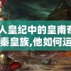 探讨人皇纪中的皇甫奇: 身为大秦皇族,他如何运用智谋与武力维护皇位
