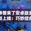神兽来了安卓版全新上线：巧妙结合即时战略操作，打造身临其境的史诗级冒险之旅