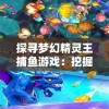 探寻梦幻精灵王捕鱼游戏：挖掘你所不知道的创新玩法与技巧隐秘