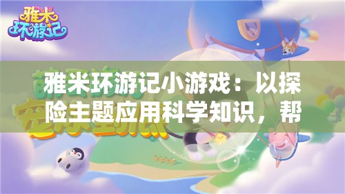 雅米环游记小游戏：以探险主题应用科学知识，帮助学生培养跨学科学习习惯