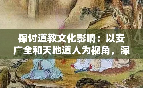 探讨道教文化影响：以安广全和天地道人为视角，深入解析道教在中国古代社会中的传播与影响