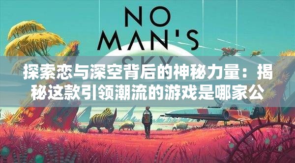探索恋与深空背后的神秘力量：揭秘这款引领潮流的游戏是哪家公司的杰作