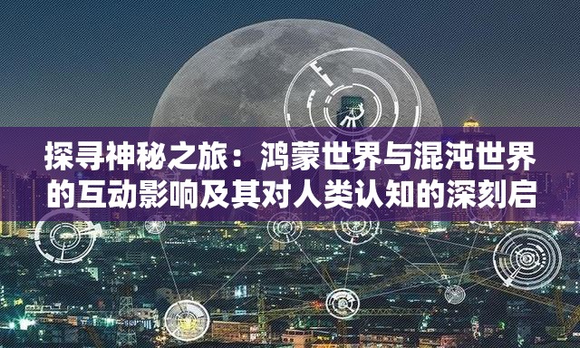 探寻神秘之旅：鸿蒙世界与混沌世界的互动影响及其对人类认知的深刻启示