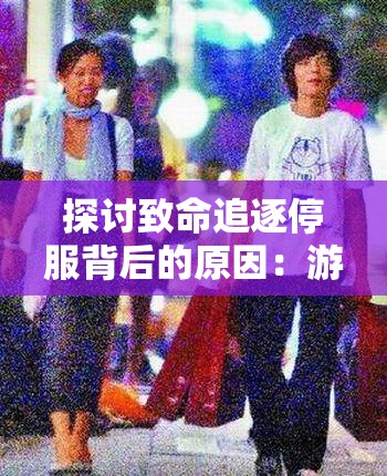 探讨致命追逐停服背后的原因：游戏市场竞争激烈与更新内容不足成主要诱因