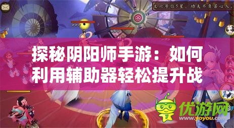 探秘阴阳师手游：如何利用辅助器轻松提升战斗力和游戏体验