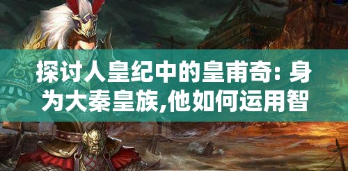探讨人皇纪中的皇甫奇: 身为大秦皇族,他如何运用智谋与武力维护皇位
