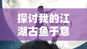 探讨我的江湖古鱼于意涵——以人物命运和社会风云为切入点的深度解读