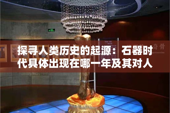 探寻人类历史的起源：石器时代具体出现在哪一年及其对人类文明发展的深远影响