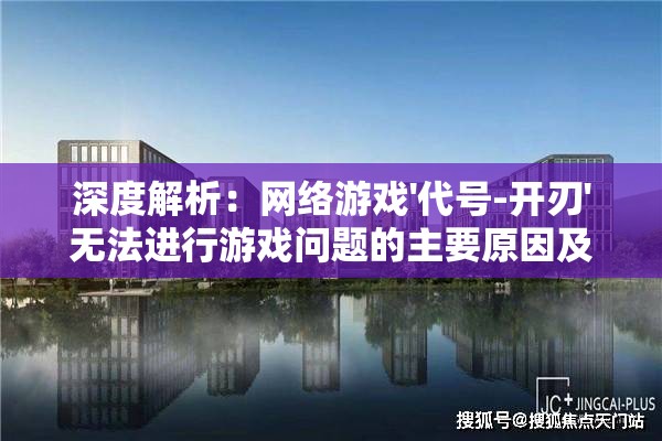 深度解析：网络游戏'代号-开刃'无法进行游戏问题的主要原因及其解决措施