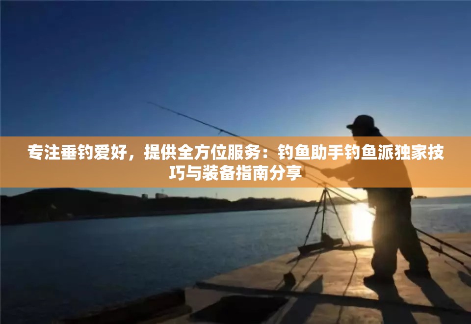 专注垂钓爱好，提供全方位服务：钓鱼助手钓鱼派独家技巧与装备指南分享