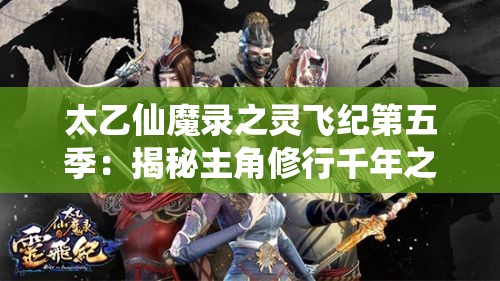 太乙仙魔录之灵飞纪第五季：揭秘主角修行千年之谜，端本未解之谜将引领剧情新走向