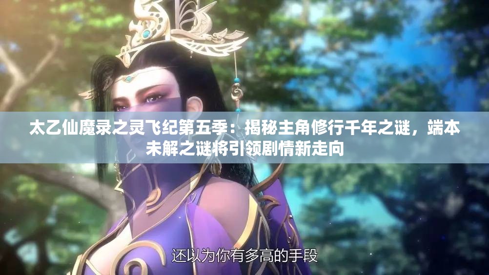 太乙仙魔录之灵飞纪第五季：揭秘主角修行千年之谜，端本未解之谜将引领剧情新走向