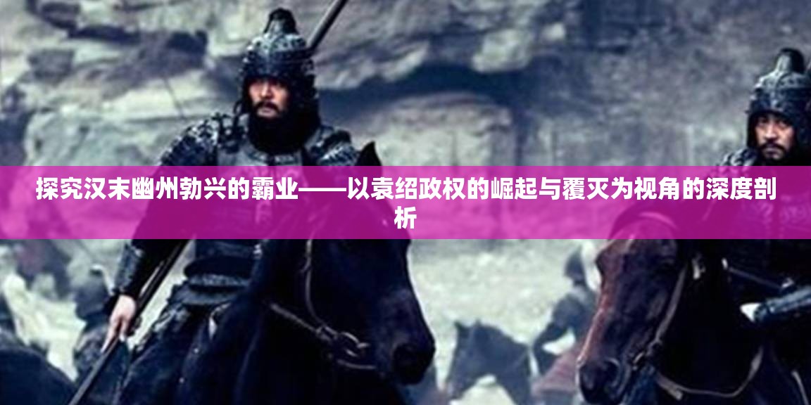 探究汉末幽州勃兴的霸业——以袁绍政权的崛起与覆灭为视角的深度剖析