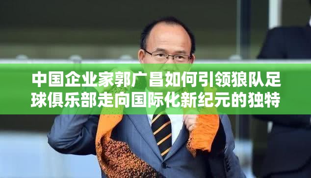 中国企业家郭广昌如何引领狼队足球俱乐部走向国际化新纪元的独特策略揭秘
