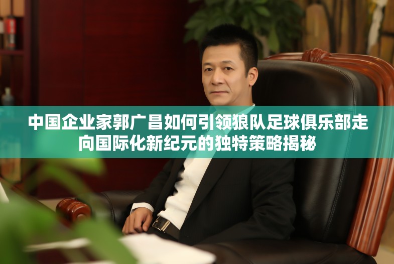 中国企业家郭广昌如何引领狼队足球俱乐部走向国际化新纪元的独特策略揭秘