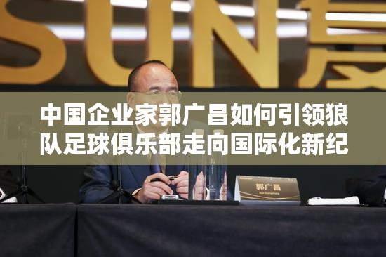 中国企业家郭广昌如何引领狼队足球俱乐部走向国际化新纪元的独特策略揭秘