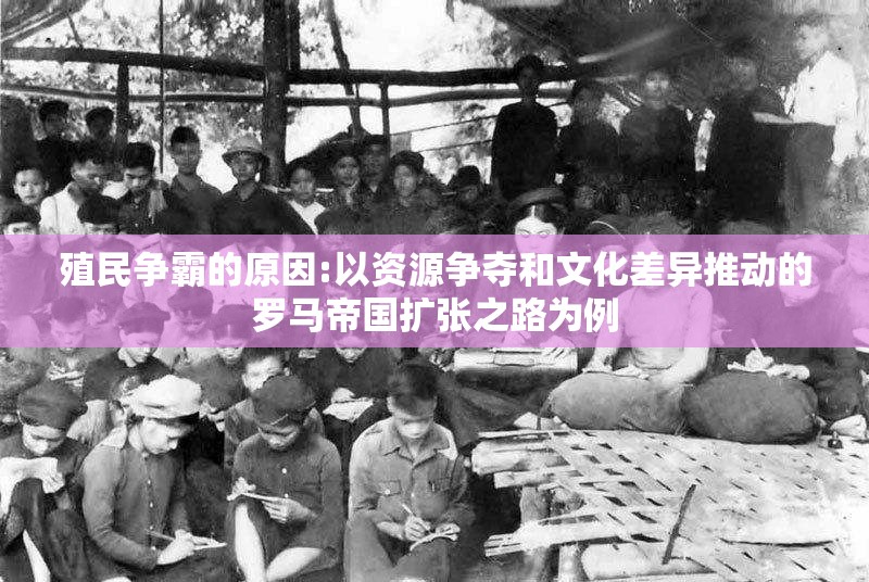 殖民争霸的原因:以资源争夺和文化差异推动的罗马帝国扩张之路为例