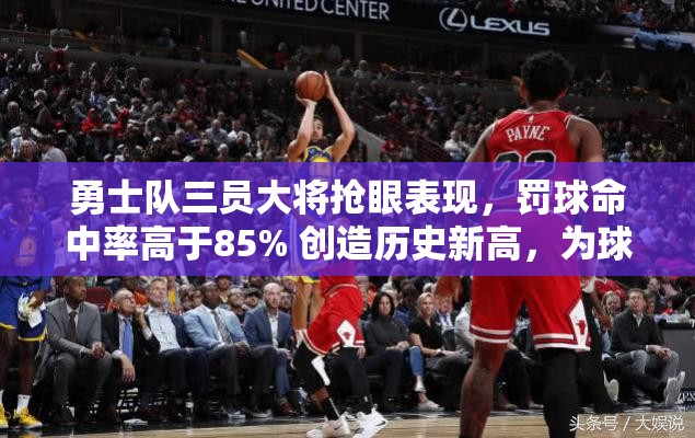 勇士队三员大将抢眼表现，罚球命中率高于85% 创造历史新高，为球队夺冠注入强大信心