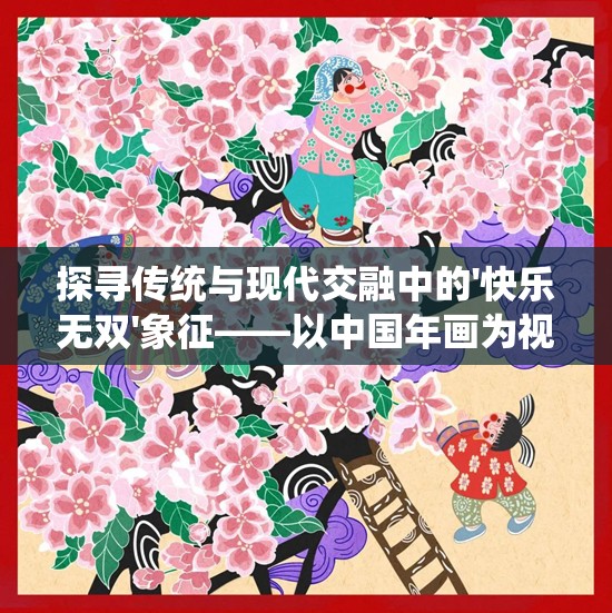 探寻传统与现代交融中的'快乐无双'象征——以中国年画为视角揭示其寓意与文化传承