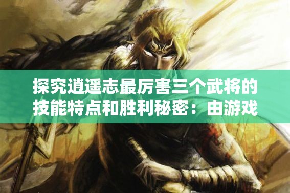 探究逍遥志最厉害三个武将的技能特点和胜利秘密：由游戏策略出发的独特视角解析