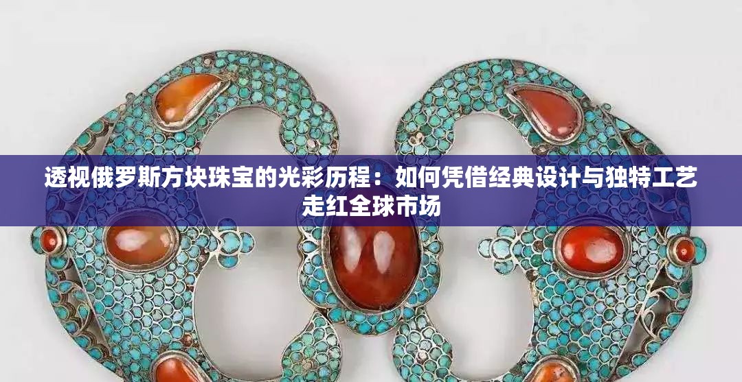 透视俄罗斯方块珠宝的光彩历程：如何凭借经典设计与独特工艺走红全球市场