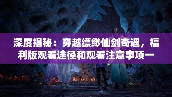 深度揭秘：穿越缥缈仙剑奇遇，福利版观看途径和观看注意事项一网打尽