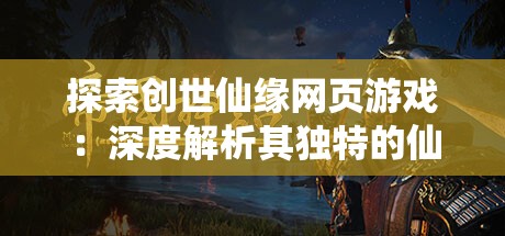 探索创世仙缘网页游戏：深度解析其独特的仙侠世界与引人入胜的角色互动设计