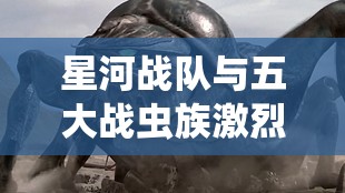 星河战队与五大战虫族激烈冲突：揭秘星际科幻战争的惊人细节与未知真相