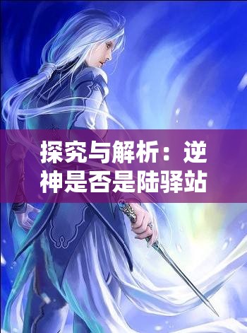 探究与解析：逆神是否是陆驿站在网络小说领域中的神秘角色，以及他们的脱离与尘世的表现形式