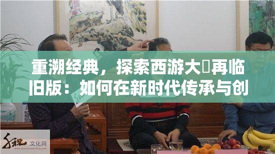重溯经典，探索西游大圝再临旧版：如何在新时代传承与创新中独具一格