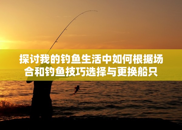 探讨我的钓鱼生活中如何根据场合和钓鱼技巧选择与更换船只