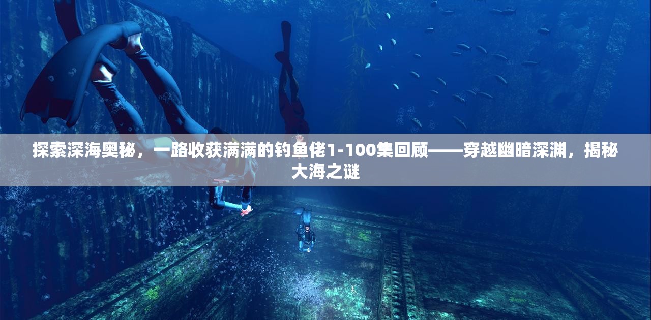 探索深海奥秘，一路收获满满的钓鱼佬1-100集回顾——穿越幽暗深渊，揭秘大海之谜