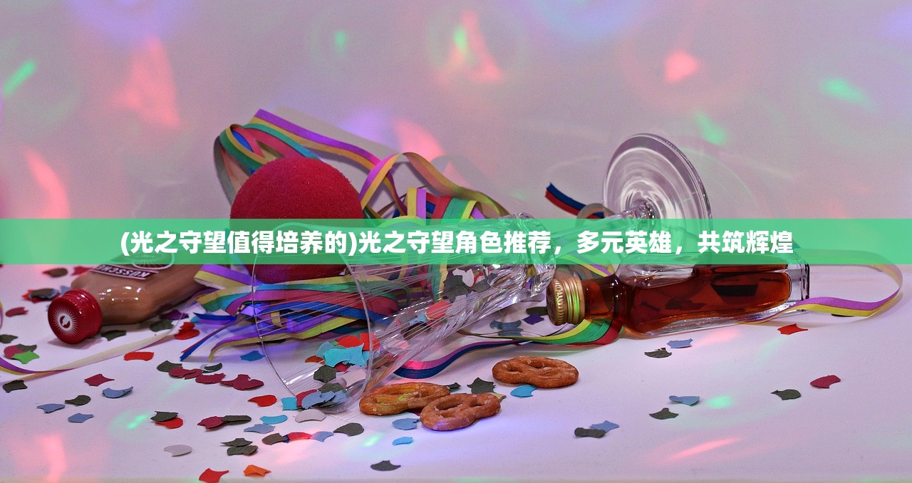 (光之守望值得培养的)光之守望角色推荐，多元英雄，共筑辉煌