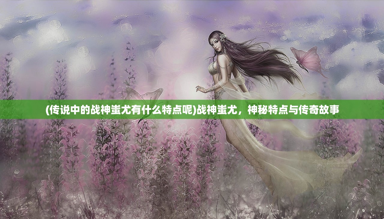 (传说中的战神蚩尤有什么特点呢)战神蚩尤，神秘特点与传奇故事
