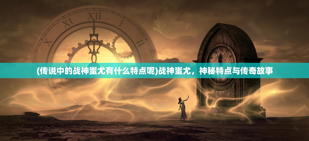 (传说中的战神蚩尤有什么特点呢)战神蚩尤，神秘特点与传奇故事