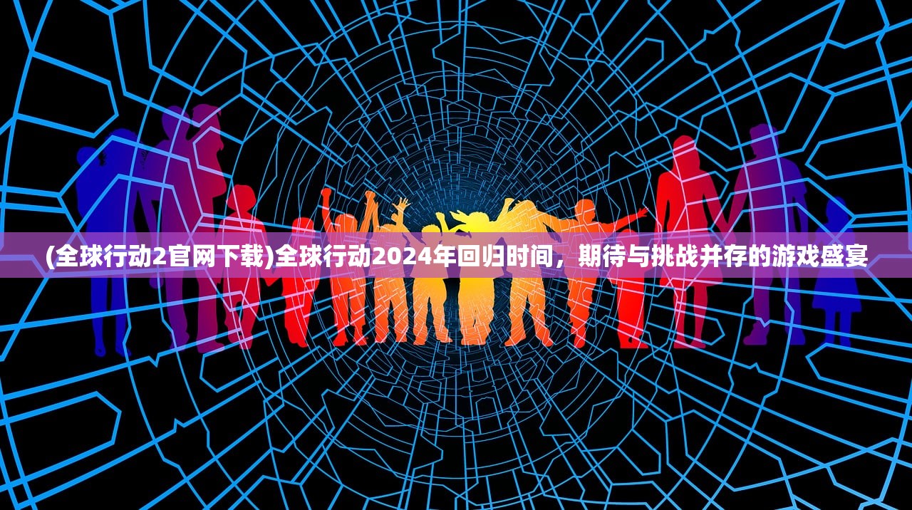 (全球行动2官网下载)全球行动2024年回归时间，期待与挑战并存的游戏盛宴