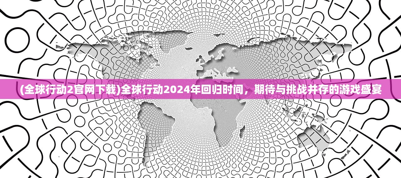(全球行动2官网下载)全球行动2024年回归时间，期待与挑战并存的游戏盛宴