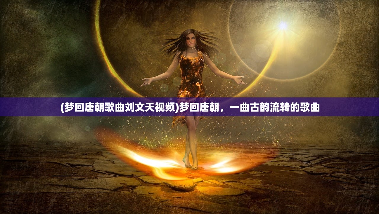 (梦回唐朝歌曲刘文天视频)梦回唐朝，一曲古韵流转的歌曲