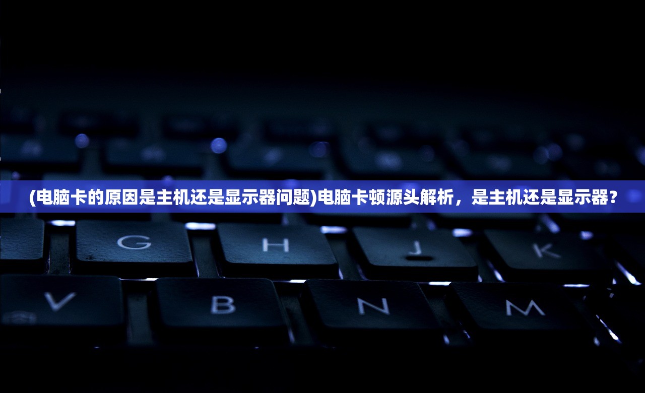 (电脑卡的原因是主机还是显示器问题)电脑卡顿源头解析，是主机还是显示器？