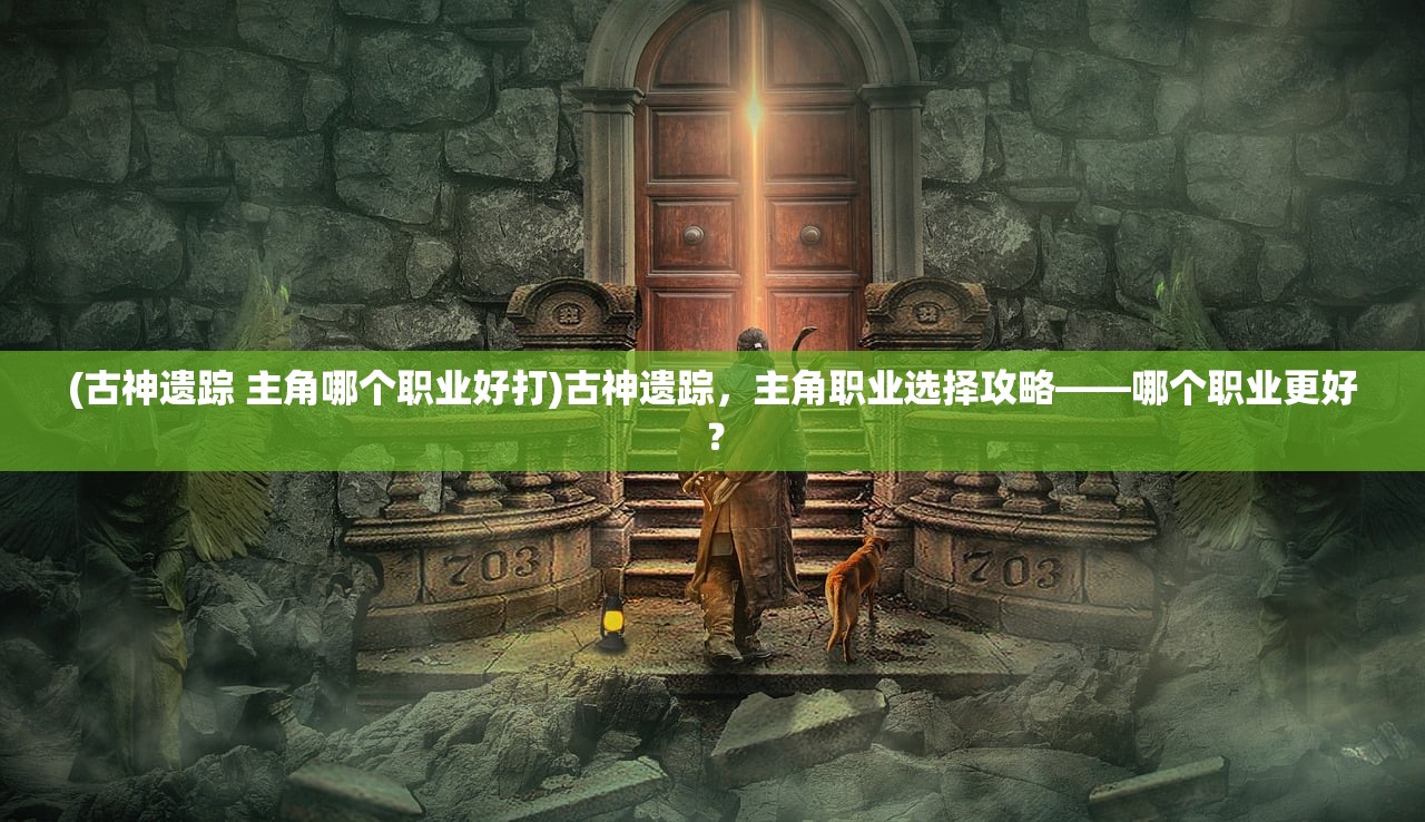 (古神遗踪 主角哪个职业好打)古神遗踪，主角职业选择攻略——哪个职业更好？