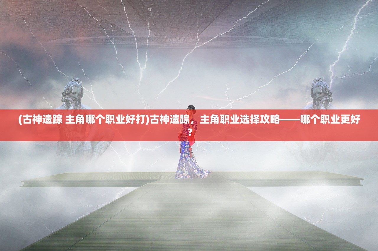 (古神遗踪 主角哪个职业好打)古神遗踪，主角职业选择攻略——哪个职业更好？