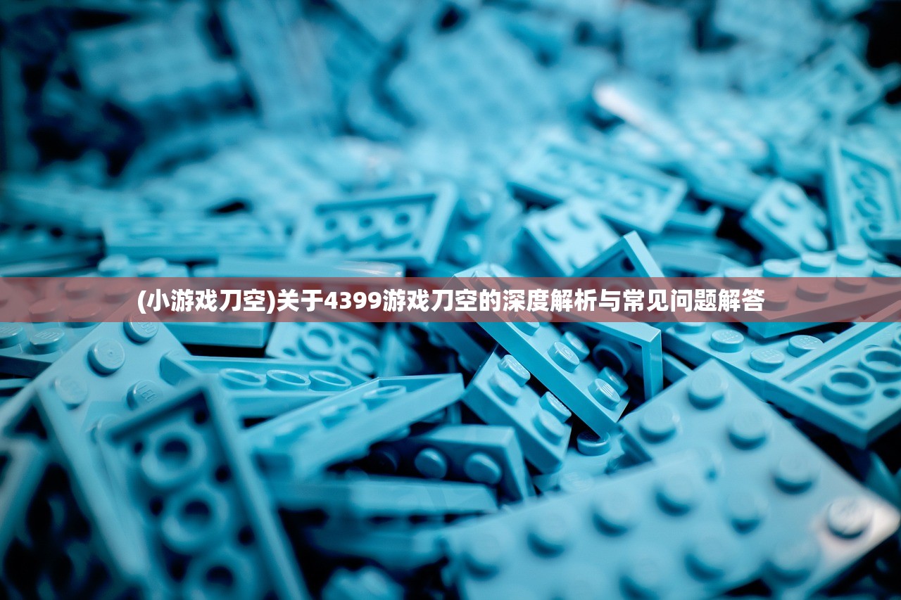 (小游戏刀空)关于4399游戏刀空的深度解析与常见问题解答