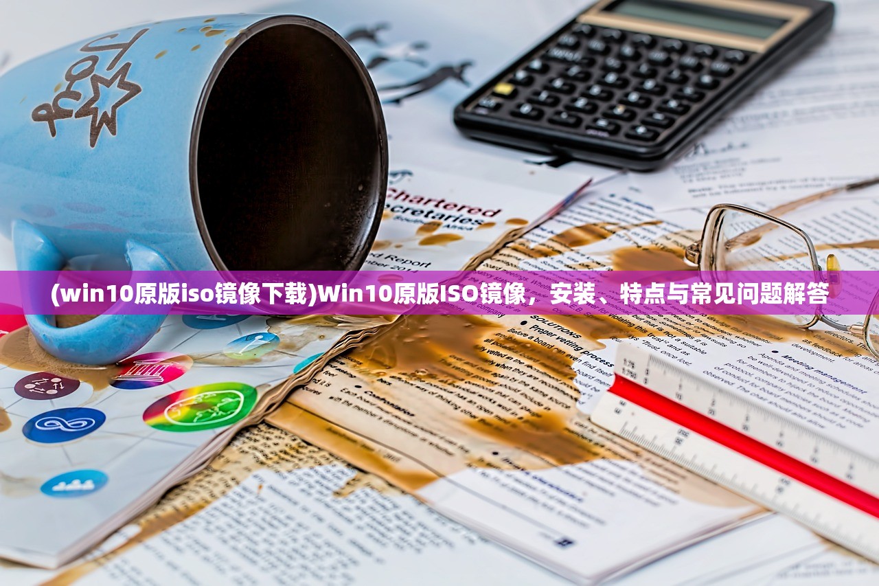 (win10原版iso镜像下载)Win10原版ISO镜像，安装、特点与常见问题解答