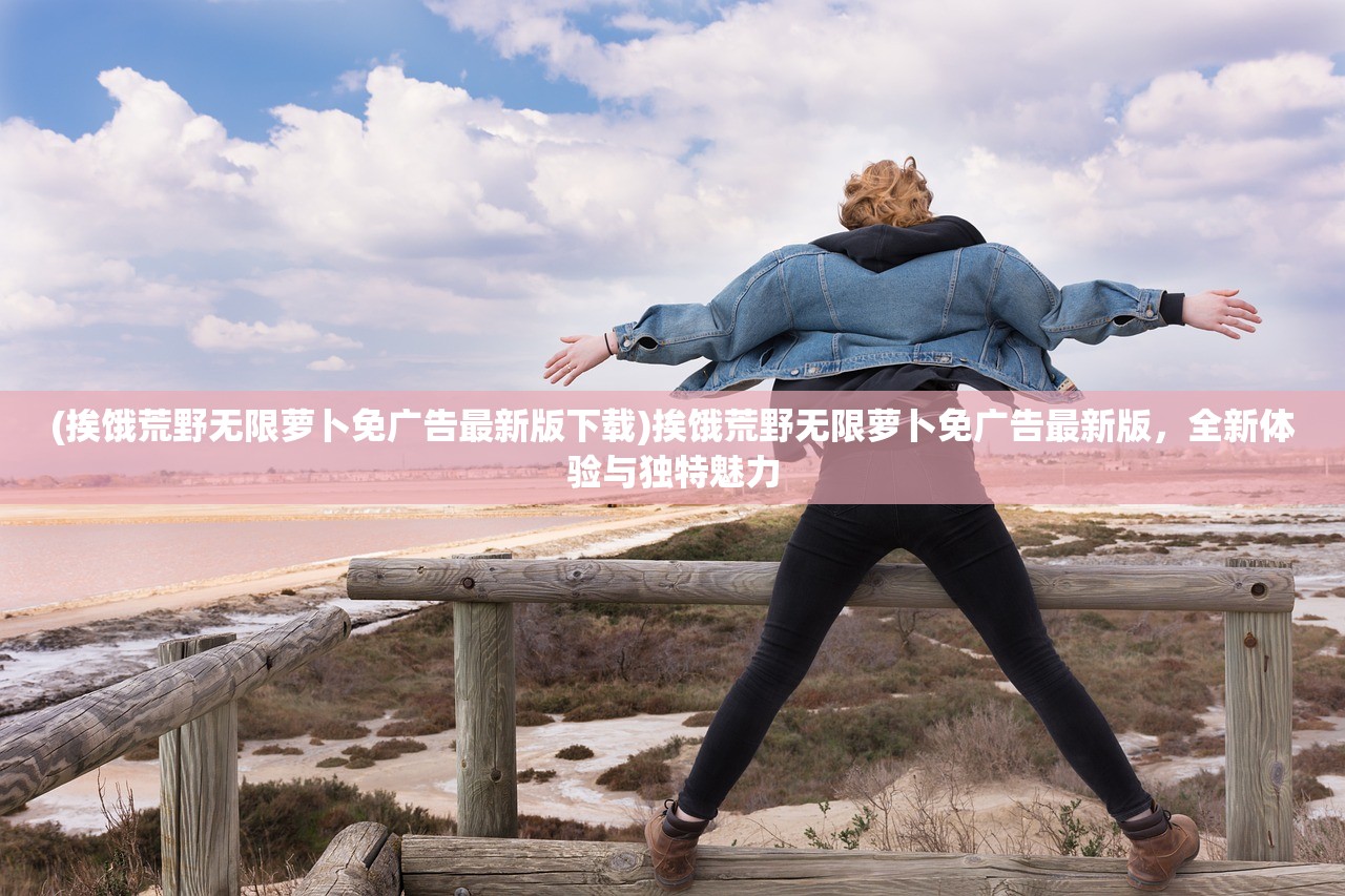 (挨饿荒野无限萝卜免广告最新版下载)挨饿荒野无限萝卜免广告最新版，全新体验与独特魅力