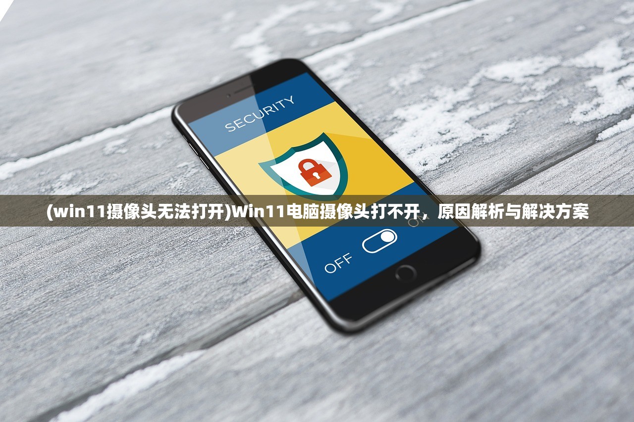 (win11摄像头无法打开)Win11电脑摄像头打不开，原因解析与解决方案