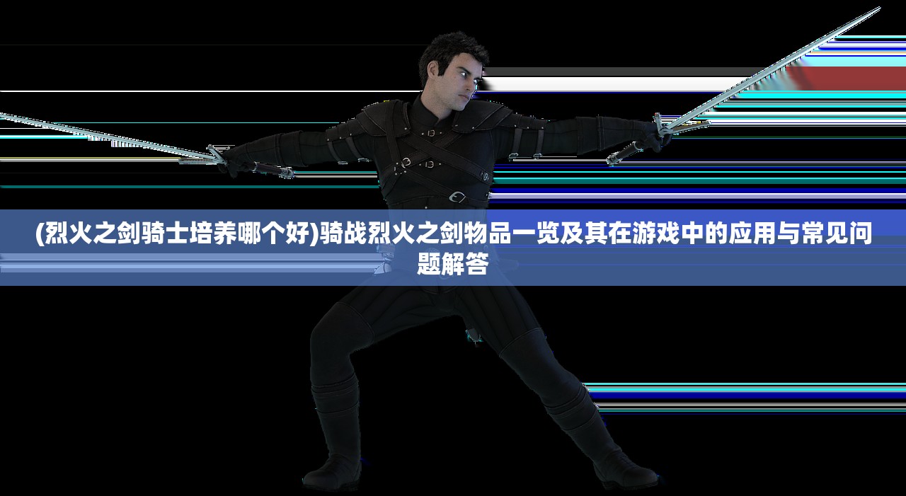 (烈火之剑骑士培养哪个好)骑战烈火之剑物品一览及其在游戏中的应用与常见问题解答