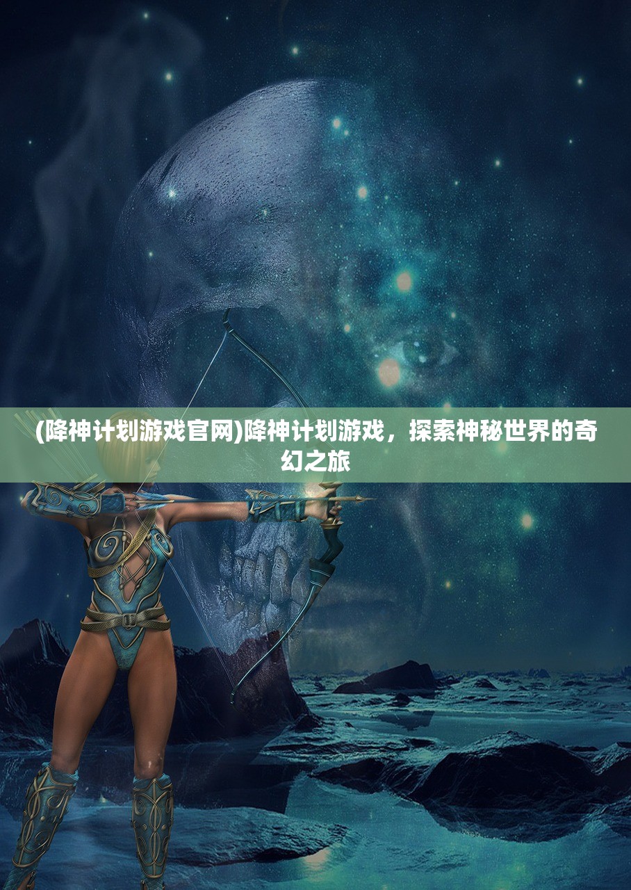 (降神计划游戏官网)降神计划游戏，探索神秘世界的奇幻之旅